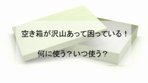 空き箱が沢山あって困っている！何に使う？いつ使う？【豆知識】 - 大阪の遺品整理・生前整理ならナナフク